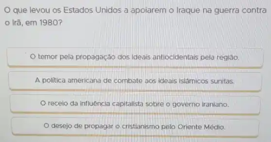 que levou os Estados Unidos a apoiarem o Iraque na guerra contra
Irã, em 1980?
temor pela propagação dos ideais antiocidentais pela região.
A política americana de combate aos ideais islâmicos sunitas.
receio da influência capitalista sobre o governo iraniano.
desejo de propagar o cristianismo pelo Oriente Médio.