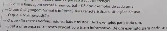 -
que é linguagem verbal e não - verbal - Dê dois exemplos de cada uma
raia. O que sao e suas diferenças
70 que é linguagem formal e informal , suas características e situações de uSO.
- 0 que é Norma -padrão.
- 0 que são textos verbais, não verbais e mistos . Dê 1 exemplos para cada um.
- Qual a diferença entre texto expositivo e texto informativo. Dê um exemplo para cada un