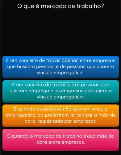 que é mercado de trabalho?
Eum conceito de trocas apenas entre empresas
que buscam pessoas e de pessoas que querem
vínculo empregatício.
E um conceito de trocas entre pessoas que
buscam emprego e as que querem
vínculo empregatício.
do as pessoas não querem vínculo
empregaticic , ao preferirem terceirizar a mão de
obra,requisitada por empresas.
É quando o mercado de trabalho troca mão de