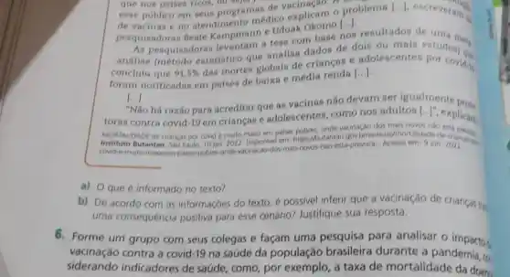 que nos paises ricos
esse público em seus programas de A. on
de vacinas e no atendimento médico explicam o problema
[ldots ] escreveram?
de vacinas
pesquisadoras Beate - Uduak Okomo
[ldots ]
As pesquisadora levantam a tese com base nos resultados de
-análise (método estatistico que analisa dados de dois ou mais estua met
concluiu que 91,5% 
das mortes globais de criancas e adolescentes estudos) at
foram notificadas em pafses de baixa e média renda [...].
[...] ()
há razão para acreditar que as vacinas não devam ser igualmente prote
toras contra covid-19 em criancas e adolescentes como nos adultos
[ldots ]''
explicarn.
MORTALIDADE de criancas por covid multo maior em palses pobres, onde vacinação nào
em: https://butantan gov br/noticias/mortalidade
covid-e-muito-maiocem paises-pobres-onde vacinacao-dos-mais novos-nao-esta prevista-Acesso em
a) O que é informado no texto?
b) De acordo com as informações do texto, é possivel inferir que a vacinação de criancas tre:
uma consequência positiva para esse cenário?Justifique sua resposta.
6. Forme um grupo com seus colegas e façam uma pesquisa para analisar o impactos
vacinação contra a covid -19 na saúde da população brasileira durante a pandernia, co
siderando indicadores de saúde, como por exemplo, a taxa de mortalidade da doena