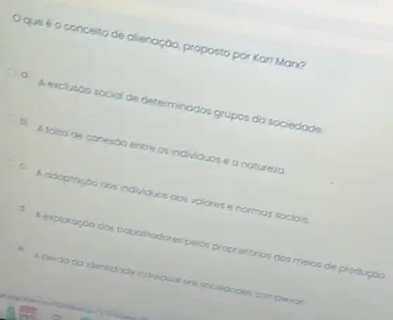 que é o conceito de cilienoção, proposto por Karl Man?
a A exclusoo social de determinados grupos do sociedade.
b. A folto de conerdo entre os individuos e a noturezo.
c.
A adaptoçoo dos individuos aos valores e normas sociais.
d. A exploraçgo dos trabalhadore lores pelos proprietorios dos meios de produção
c.
A perda do identidade individual em sociedodes complexos.