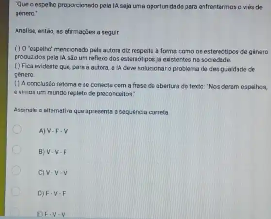 "Que o espelho proporcionado pela IA seja uma oportunidade para enfrentarmos o viés de
gênero."
Analise, então, as afirmações a seguir.
( ) 0 "espelho'mencionado pela autora diz respeito à forma como os estereótipos de gênero
produzidos pela IA são um reflexo dos estereótipos já existentes na sociedade.
( ) Fica evidente que, para a autora a IA deve solucionar o problema de desigualdade de
gênero.
( ) A conclusão retoma e se conecta com a frase de abertura do texto : "Nos deram espelhos,
e vimos um mundo repleto de preconceitos."
Assinale a alternativa que apresenta a sequência correta.
A) V.F.V
B) V-V - E
C) V-V-V
D) F-V -E
E) F-V-V