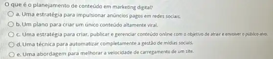 que é o planejamento de conteúdo em marketing digital?
a. Uma estratégia para impulsionar anúncios pagos em redes sociais.
b. Um plano para criar um único conteúdo altamente viral.
c. Uma estratégia para criar, publicar e gerenciar conteúdo online com o objetivo de atraire envolver o público-alvo.
d. Uma técnica para automatizar completamente a gestão de mídias sociais.
e. Uma abordagem para melhorar a velocidade de carregamento de um site.