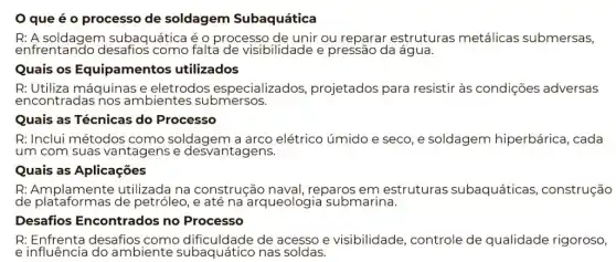 que é o processo de soldagem Subaquática
enfrentando desafios como falta de visibilidade e pressão da água.
R: A soldagem subaquática é Q processo de unir ou reparar estruturas metálicas submersas,
Quais os Equipamentos utilizados
R: Utiliza máquinas e eletrodos especializados projetados para resistir às condições adversas
encontradas nos ambientes submersos.
Quais as Técnicas do Processo
R: Inclui métodos como soldagem a arco elétrico úmido e seco e soldagem hiperbárica, cada
um com suas vantagens e desvantagens.
Quais as Aplicações
R: Amplamente utilizada na construção naval, reparos em estruturas subaquáticas , construção
de plataformas de petróleo, e até na arqueologia submarina.
Desafios Encontrados no Processo
R: Enfrenta desafios de acesso e visibilidade, controle de qualidade rigoroso,
einfluence do ambiente subaquático nas soldas.