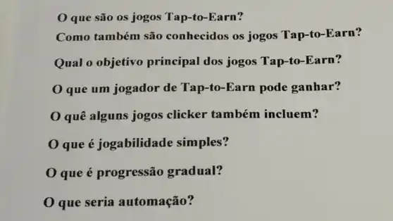 que são os jogos Tap-to-Earn?
Como também são conhecidos os jogos Tap-to -Earn?
Qual 0 objetivo principal dos jogos Tap-to -Earn?
que um jogador de Tap-to-Earn pode ganhar?
0 quê alguns jogos clicker também incluem?
0 que é jogabilidade simples?
que é progressão gradual?
0 que seria automação?