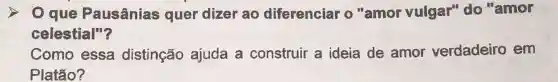 que Pausânias quer dizer ao diferenciar o ''amor vulgar" do "amor
celestial"?
Como essa distinção ajuda a construir a ideia de amor verdadeiro em
Platão?