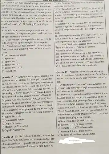 que permite que mais umidade escape para a atmos-
fera. Essa umidade cai na forma de neve Logo depois
de chegar a essa região certa espécie de pinguins pre-
cisa de solos nus para construir seus ninhos de pedre-
gulhos. Se a neve não derrete a tempo, eles põem seus
ovos sobre ela. Quando a neve finalmente derrete . os
ovos se encharcam de água e goram. Scientific Ameri-
can Brasil, ano 2, nO . 21, 2004, p.80 (com adapta-
ções).
A partir do texto, analise as seguintes afirmativas.
|I- O aumento da temperatura global interfere no ciclo
da água na península antártica.
II - O aquecimento global pode interferir no ciclo de
vida de espécies típicas de região de clima polar.
III - A existência de água em estado sólido constitui
fator crucial para a manutenção da vida em alguns bi-
omas.
E correto o que se afirma
A) apenas em I.
B) apenas em II.
C) apenas em I e II.
D) apenas em II e III.
E) em I, II e III.
Questão 07 -A Antártica tem um papel essencial nos
sistemas naturais globais Eo principal regulador tér-
mico do Planeta controla as circulações atmosféricas
e oceânicas, influenciando o clima e as condições de
vida na Terra. Além disso, é detentora das maiores re-
servas de gelo (90% ) e água doce (70% ) do Planeta e
de recursos minerais e energéticos incalculáveis. O
Programa Antártico Brasileiro (PROANTAR) é um
programa da Marinha do Brasil, que tem presença no
continente da Antártica e coordena a pesquisa e dá a-
poio operacional para a pesquisa na região. A estação
de pesquisa brasileira na Antártica recebe o nome de
A) Santos Dumont.
C) Comandante Ferraz.
B) Duque de Caxias.
D) Marques de Tamandaré.
E) Capitão Nascimento
Questão 08-No dia 16 de abril de 2017, o Jornal Fo-
Iha de São Paulo notificou a reconstrução da base bra-
sileira na Antártica O projeto tem como principal ob-
jetivo abrigar cientistas e fortalecer o país quanto ao
Tratado Antártico. Com relação ao Continente gelado,
analise as proposições.
I. Pelo "Tratado da Antártica" (1961), os países abrem
mão da soberania sobre determinadas regiōes do Con-
tinente e fica acordado que a Antártica será usada so-
mente para pesquisa cientifica, com cooperação entre
os paises.
II. Durante todo o ano . cerca de 50%  do território per-
manece congelado. E, no inverno, a extensão deste
território chega a aumentar até 1 mil km por causa do
gelo.
III. Embora possua mais de 2/3 da água doce do pla-
neta, é um dos locais mais secos do mundo pois
grande parte dessa água está congelada.
1. Este Continente é cercado pelo Oceano Glacial
Artico e se localiza no Polo Sul do planeta.
Assinale a alternativa correta.
a) Somente as afirmativas I e II são verdadeiras
b)
Somente as afirmativas II e III são verdadeiras
Somente as afirmativas I e III são verdadeiras
Somente as afirmativas Ie TV são verdadeiras
e) ( ) Todas as afirmativas são verdadeiras.
Questão 09-Assinale a alternativa correta: A res-
peito do continente Antártico, analise as afirmações a-
baixo e responda de acordo com o esquema que se se-
gue.
I-Os países que aderiram ao Tratado Antártico não
possuem livre trânsito para explorar os recursos mine-
rais existentes no continente.
II-Embora a ocupação humana no continente Antár-
tico seja quase inexistente, o lixo acumula-se ano a
ano, ocasionando um grande problema ambiental.
III - As atividades humanas mais significativas no
continente Antártico referem-se à pesquisa cientifica.
IV-A Antártida, com invernos rigorosissimos e ve-
rões amenos, apresenta uma fauna típica, com ursos
polares, focas, pinguins e caribus.
a) Somente II, III e IV estão corretas.
b) Somente I, II e IV estão corretas.
c) Somente I, III e TV estão corretas.
d) Somente I, II e III estão corretas.
e) Todas as afirmativas estão corretas.