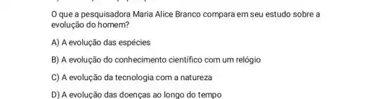 que a pesquisadora Maria Alice Branco compara em seu estudo sobre a
evolução do homem?
A) A evolução das espécies
B) A evolução do conhecimento científico com um relógio
C) A evolução da tecnologia com a natureza
D) A evolução das doenças ao longo do tempo