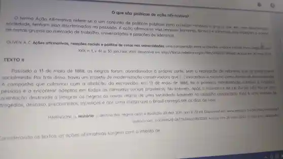 que são politicas de ação afirmativa?
termo Acáo Afirmativa refere-se a um conjunto de politicas públicas para proteger minorias e grupos que , em umo determinada
sociedade , tenham sido discriminados no passado . A acáo afirmativa visa remover barreiras , formals e Informals gue impecom o acesso
de certos grupos ao mercado de trabalho , universidades e posicoes de lideranca.
OLIVEN, A C. Acoes afirmativas relacoes racials e politica de cotas nas universidades uma comparação entre os Estados Unidos e o Brasil. Porto Alegre/KS, ono
xxx.n 1, v. 61, p. 30.jan /abr.2007 Disponivel em http://flacso redelivre org.br/files/2012/07/580 pdf Acesso em: 20 molo 2022
TEXTO II
Passado 0 13 de maio de 1888. 05 negros foram abandonados a propria sorte, sem a realização de reformas que os integrassem
socialmente Por trás disso havia um projeto de modernização conservadora que [...]exacerbou o racismo como forma de discriminação.
A campanha que culminou com a abolicão do escravidão em 13 de malo de 1888, fol a primeira manifestação coletiva a mobilizar
pessoas ea encontrar adeptos em todas as camadas socials brasileiras . No entanto , apos a assinatura da Lei Áurea,não houve uma
orientação destinado I a integrar os negros as novas regras de uma sociedade baseada no trabalho assalariado Esta é uma historia de
tragedias descaso preconceitos injusticas e dor.Uma chaga que o Brasil carrega até os dias de hoje.
MARINGONI . G. História:o destino dos negros apos a Abolicáo, 29 dez.2011 ano 8.70 ed Disponivel em: www.ipea govbr desafios/indexphp?
option-com. content(sid-26799546card/64/028
Acesso em 20 maio 2022 (Fragmento adaptado)