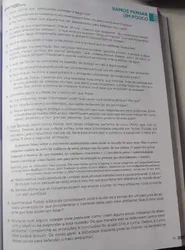 que "precisamos proteger a agua hoje".
1. Que problemas provavelmente ela enxerga para fazer um adalah esse? Explique.
b) No trecho citado que argumentos são apresentados para defender essa ideia?
VAMOS PENSAR
2. ou beber di água contaminada, petróleo e Discuta confirmação? Que Pelação poderia
dinheiro ou que está pressupost que acabarem, não poderemos
haver nessa
3. Há uma relação entre o lugar onde Peltier vive e a causa que ela defende Qual é ela?
4. potável, Peltier pensou em outras gerações a todos o acesso à água
água potável?Pesquise o uso de substance ansequencias podem advir da falta de
e seus efeitos na água.
5. A ação de Peltier se concentra na questão do acesso ou não à água potável.
a) Por que essa preocupação pode ser considerada parte da luta em defesa do meio ambiente?
b) Que relação há entre a água potável e o ambiente considerado de modo mais amplo?
c) A ação de Peltier insere-se em uma realidade mais ampla que mobiliza diversas pessoas por
questão de interesse mundial, que afeta a vida no planeta: a preservação do meio am-
biente. Que outras questões de interesse mundial você sabe que mobilizam as pessoas?
6. Considere agora a cidade ou o bairro em que mora.
a) Que problemas locais incomodam você? Que causa você poderia abraçar? Por quê?
b) Em relação a esse(s)problema(s), que ações poderiam ser encaminhadas?
c) Reúna-se com alguns colegas e compartilhe com eles suas respostas aos itens anteriores. Entre
as questōes pensadas pelo grupo , identifiquem aquela cuja ação seja possivel realizar em curto
espaço de tempo e sem grandes despesas Que impacto poderia ter essa ação?
7. Xiye Bastida, assim como Peltier, tem raizes indigenas:pertence ao povo Otomi que vive no
Depois que sua cidade sofreu uma seca prolongada seguida por fortes chuvas, ela
percebeu que 0 equilibrio natural da Terra está ameaçado e começou a pesquisar o meio am-
biente. É dela a seguinte afirmação:
As pessoas falam sobre o movimento ambientalista como tendo se iniciado 60 anos atrás. Mas os povos
indigenas cuidam da terra há milhares de anos , porque isso faz parte de sua cultura. O papel dos povos
indigenas é mostrar de que maneira, no cotidiano, relacionam [...] consciência plena e sustentabilidade.
Devem comunicar como fazem isso para servir de exemplo as pessoas que desconhecem o assunto.
BASTIDA, Xiye. In: STERLING Anna Lucente. This teen climate activist is fighting to ensure indigenous and marginalized voices
are being heard. HuffPost US, 25 set. 2019 Tradução da autora do livro didático. Disponível em:www.huffpostbrasil.com/entry/
xiye-bastida-climate -activism n 5d8a iccounter=1. Acesso em: 22 dez. 2019.
a) Mencionamos nesta abertura de unidade duas ativistas voltadas para a causa ambiental . E há ain-
da muitas outras pessoas se dedicando a isso. Por que esse tema tem relevância no mundo atual?
b) Bastida afirma que os indigenas podem nos ensinar a cuidar do meio ambiente. Você concorda
com ela? Justifique.
8. Suponha que Peltier e Bastida convidassem você a ajudá-las a pensar em um percurso de es-
tudos universitários que considerasse o interesse delas pelo meio ambiente. Que cursos você
acha que elas poderiam fazer?
9. Reúna-se com alguns colegas para pesquisar como vivem alguns povos indigenas do Brasil
com o objetivo de responder a esta questão: De que maneira eles se relacionam com o meio com a turma. Depois a turma
Compartilhe as anotações e conclusões do grupo
desses povos para defender o meio ambiente?