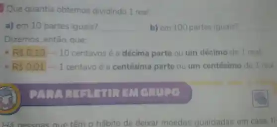 Que quantia obtemos dividindo 1 real:
a) em 10 partes iguais? __ b) em 100 partes iguais? __
Dizemos , então, que:
RS0.10arrow 10 centavos é a décima parte ou um décimo de 1 real;
R 0,01arrow 1 centavo é a centésima parte ou um centésimo de 1 real.
mos
Há ne ssoa saue têm 0 hábito de deixar moedas guardadas em casa, ti-