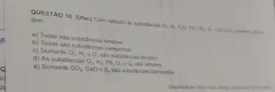 que: QUESTÃO 10 (Ufac) Com relação às substâncias
O_(2),H_(2),H_(2)O,Pb,CO_(2),O_(3)CaO
e S_(n) podemos afrmar
a) Todas são substâncias simples.
b) Todas são substancias compostas.
c) Somente O_(2),H_(2) e O_(3) são substâncias simples
d) As substâncias
O_(2),H_(2),Pb,O_(3)eS_(8) são simples.
e) Somente CO_(2) CaO e S_(8) são substâncias compostas