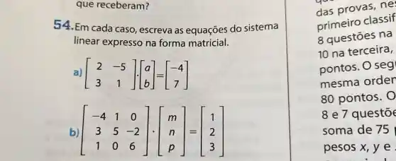 que receberam?
54.Em cada caso, escreva as equações do sistema
linear expresso na forma matricial.
a) [} 2&-5 3&1 ]
b) [} -4&1&0 3&5&-2 1&0&6 ]
das provas ne
primeiro classif
8 questōes na
10 na terceira,
pontos. O seg
mesma order
80 pontos. 0
8 e 7 questō
soma de 75
pesos x, y e