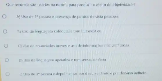 Que recursos são usados na noticia para produzir o efeito de objetividade?
A) Uso de 1^a pessoa e presença de pontos de vista pessoais.
B) Uso de linguagem coloquial e tom humoristico.
C) Uso de enunciados breves e uso de informaçoes nào verificadas.
D) Uso de linguagem apelativa e tom sensacionalista.
E) Uso de 3^a pessoa e depoimentos por discurso direto e por discurso indireto.