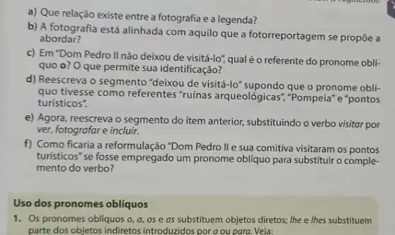 a) Que relação existe entre a fotografia e a legenda?
b) A fotografia está alinhada com aquilo que a fotorreportagem se propôe a
abordar?
c) Em "Dom Pedro II não deixou de visitá-lo", qual é o referente do pronome obli-
quo o? Oque permite sua identificação?
d) Reescreva o segmento "deixou de visitá-lo'que o pronome obli-
quo tivesse como referentes "ruínas arqueológicas", "Pompeia "e"pontos
turisticos".
e) Agora, reescreva o segmento do item anterior,substituindo o verbo visitar por
ver, fotografar e incluir.
f) Como ficaria a reformulação "Dom Pedro ll e sua comitiva visitaram os pontos
turisticos"se fosse empregado um pronome obliquo para substituir o comple-
mento do verbo?
Uso dos pronomes obliquos
1. Os pronomes obliquos o , a, os e as substituem objetos diretos; lhe e lhes substituem
parte dos objetos indiretos introduzidos pora ou para. Veja: