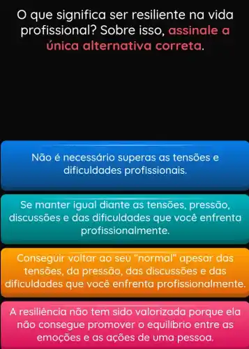 que significa ser resiliente na vida
profission al? Sobre isso , assinale a
única alternativ a correta.
Não é necessário superas as tensões e
dificuldades profissionais.
Se manter igual diante as tensões, pressão,
discussões e das dificuldades que você enfrenta
profiss ionalmente.
Conseguir voltar ao seu "normal "apesar das
tensões, da pressão, das discussões e das
dificuldades que você enfrenta profissional mente.
A resiliência não tem sido valorizada porque ela
não consegue promover o equilibrio entre as
emoçōes e as ações de uma pessoa.