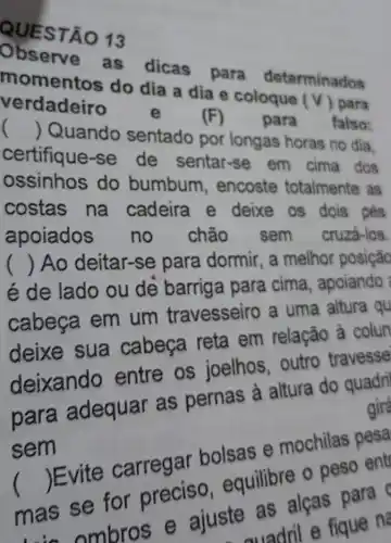 QUE STA 013
Observe as dicas para determinados
momentos do dia a dia e coloque
(v) para verdadeiro
e	(F) para falso: ()
 Quando sentado por longas horas no dia.
certifique-se de sentar-se em cima dos
ossinhos do bumbum , encoste totalmente as
costas na cadeira e deixe os dois . pés
apoiados no chão sem cruza-los.
é de lado ou dẻ barriga para cima, apoiando
() Ao deitar-se para dormir, a melhor posição
cabeça em um travesseiro a uma altura qu
deixe sua cabeça reta em relação à colun
deixando entre os joelhos, outro travesse
para adequar as pernas à altura do quadri gire
sem
()
carregar bolsas e mochilas pesa
equilibre o peso entr
para