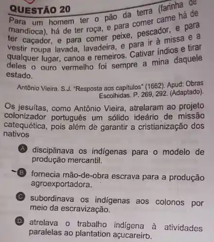 QUE STÃO 20
STÃO 20 (farinha de
um homem ter o pão da terra
mandioca)há de ter roça, e para comer para
vestir roupa lavada lavadeira, e para ir à missa e a
qualquer lugar, canoa e remeiros Cativar indios e tirar
ouro vermelho foi sempre a mina daquele
estado.
Antônio Vieira. S J. "Resposta aos capítulos" (1662 Apud: Obras
Escolhidas. P 269,292 (Adaptado).
Os jesuítas , como Antônio Vieira , atrelaram ao projeto
colonizador portugues um sólido ideário de missão
catequética , pois além dè garantir a cristianização dos
nativos
A disciplinava os indigenas para o modelo de
produção mercantil.
B
fornecia mão-de-obra escrava para a produção
agroexportadora.
subordinav a os indigenas aos colonos por
meio da escravização.
D
atrelava o trabalho indigena à atividades
paralelas ao plantation açucareiro.