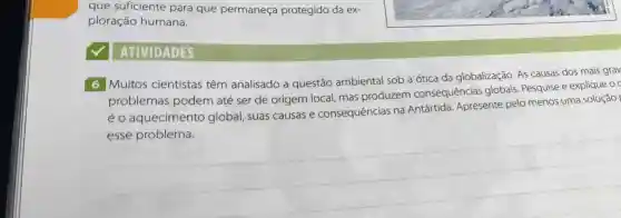 que suficiente para que permaneça protegido da ex-
ploração humana.
ATIVIDADES
6 Muitos cientistas têm analisado a questão ambiental sob a ótica da globalização. As causas dos mais grav
problemas podem até ser de origem local mas produzem consequências alobais. Pesquise e explique o
éo aquecimento global, suas causas e consequências na Antártida Apresente pelo menos uma solução
esse problema.