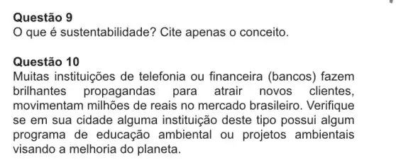 que é sustentabilic lade? Cite apenas o conceito.
Questão 10
Muitas instituições de telefonia ou financeira (bancos ) fazem
brilhantes propagandas para atrair novos clientes,
movimentam milhões de reais no mercado brasileiro. Verifique
se em sua cidade alguma instituição deste tipo possui algum
programa de educação ambiental ou projetos ambientais
visando a melhoria do planeta.