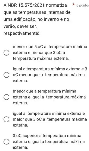 que as temperaturas internas de
uma edificação , no inverno e no
verão , dever ser,
respectivamente:
menor que 5 0C a temperatura mínima
externa e menor que 3 oC a
temperatura máxima externa.
igual a temperature mínima externa e 3
oC menor que a temperatura máxima
externa.
menor que a temperature mínima
externa e igual a temperature máxima
externa.
igual a temperatura mínima externa e
maior que 3oC a temperatura máxima
A NBR 15 .575/202-I normatiza 5 pontos
3oC superior a temperatura mínima
externa e igual a temperatura máxima
externa.