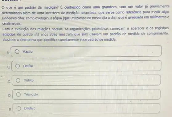 que é um padrão de medição? E conhecido como uma grandeza com um valor já previamente
determinado além de uma incerteza de medição associada que serve como referência para medir algo
Podemos citar, como exemplo a régua (que utilizamos no nosso dia a dia), que é graduada em milímetros e
centimetros.
Com a evolução das relações sociais, as organizaçōes produtivas começam a aparecer e os registros
egipcios de quatro mil anos atrás mostram que eles usavam um padrào de. medida de comprimento.
Assinale a alternativa que identifica corretamente esse padrão de medida.
square 
square  Octilio.
square 
Triângulo
Dilútico