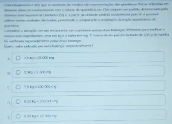 que as undades de medda sao representaçtes das granderas fiser as utilizadas em
diversas areas do conhe wento com o intusto de quantifical las Flas sequem um padrio determinado pelo
Sintema Internacional de Unidades (Si) e. a partir da unwdade padrào estabelecida pelo SL possivel
utikar outras undades derivadas, permitindo a comparação e ampliação da noção quantitativa da
grandeza
Considere a stuação, em um restaurante. um cozinherro possui duas balanças diferentes para verificar a
massa seus ingredientes uma em kge a outra em mg A massa de um pacote fechado de 250 g de farinha
foi verificada separ adamente pelas duas balanças
Qual o valor indicado em cada balança respectivamente?
25 kge 25 000 mg
2,5kg e 2500 mg
2.5 kge 250000 mg
0,25 kg e 250000 mg
0,25 kg e 25000 mg