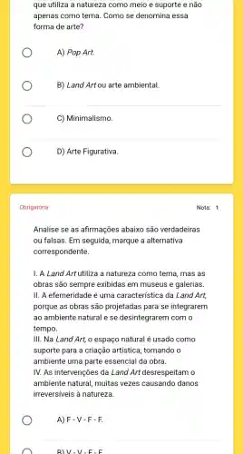 que utiliza a natureza como meio e suporte e não
apenas como tema . Como se denomina essa
forma de arte?
A) Pop Art.
B) Land Art ou arte ambiental.
C) Minimalismo
D) Arte Figurativa.
Obrigatória
Analise se as afirmações abaixo são verdadeiras
ou falsas. Em seguida marque a alternativa
correspondente.
I. A Land Art utiliza a natureza como tema , mas as
obras são sempre exibidas em museus e galerias
II. A efemeridade é uma característica da Land Art,
porque as obras são projetadas para se integrarem
ao ambiente natural e se desintegrarem com o
tempo.
III. Na Land Art,o espaço natural é usado como
suporte para a criação artística, tornando o
ambiente uma parte essencial da obra.
IV. As intervenções da Land Art desrespeitam o
ambiente natural,muitas vezes causando danos
irreversiveis à natureza.
A) F-V-F-F.
B) V-V-F-F
Nota: 1