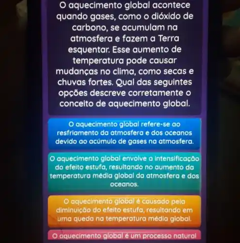 quecimento global acontece
quando gases, como o dióxido de
carbono, se acumulam na
atmosfera e fazem a Terra
esquentar. Esse aumento de
temperatura pode causar
mudanças no clima , como secas e
chuvas fortes. Qual das seguintes
opções descreve corretamente o
conceito de aquecimento global.
aquecimento global refere -se do
resfriamento da atmosfera e dos oceanos
devido ao acúmulo de gases na atmosfera.
aquecimento global envolve a intensificação
do efeito estufa , resultando no aumento da
temperatura média global da atmosfera e dos
oceanos.
aquecimento global é causado pela
diminuição do efeito estufa, resultando em
uma gueda na temperatura media global.
aquecimento global é um processo natural