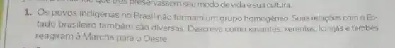 queeles preservassem seu modo de vida e sua cultura.
1. Os povos indigenas no Brasil não formam um grupo homogêneo Suas relações com o Es-
tado brasileiro também são diversas. Descreva como xavantes, xerentes karajás e tembés
reagiram à Marcha para o Oeste