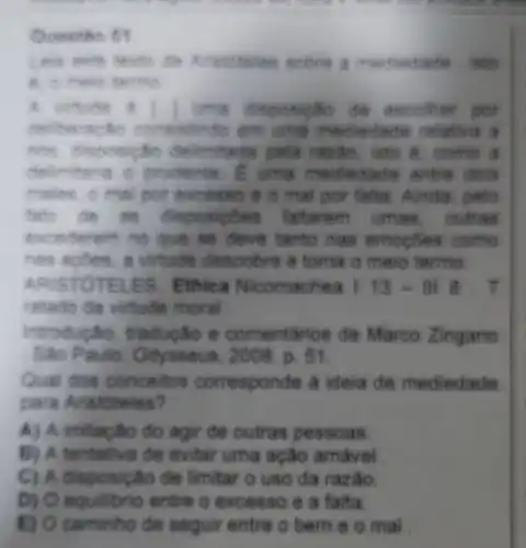 Queetio 69
isto
A. Li	de ancolher por
Hello em uma mediedade ralativa a
selimitada pela razão, isto d come a
delimitaria O prodente. B. uma mediedade entre dois
males o mel por excesso é o mal por falta. Ainda pete
de as discos ples faltarem umas . outras
evonderem no que se deve tanto has emogoes come
has appes, a virtude descobre e toma o meio termo
ARISTOT ELES. Ethica Nicomachea 1 13 - Ill 8 . T
ratado da virtude moral
Introducão tradução e comentarios de Marco Zingano
Sao Paulo: Od rsseus, 2008 . p. 51.
Qual dos concertos corresponde a ideia de mediedade
para Aristoteles?
A) A imitação do agir de outras pessoas
B) A tentativa de evitar uma ação amavel
C) A disposicalo de limitar o uso da razio.
D) O equilibrio entre o excesso e a falta.
E) O caminho de seguir entre o bem e o mal