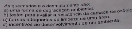 As queimadas e o desmatamento sáo:
a) uma forma de degrada cão ambiental.
b) testes para avaliar a resistencia da camada de ozônío
c) formas adequadas de limpeza de uma
d) incentivos , ao desenvolvimer to de um ambiente.