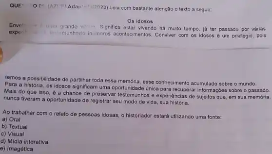 QUE
Leia com bastante atenção o texto a seguir:
Os idosos
Enver and
uma grande villing Significa estar vivendo há muito tempo, já ter passado por várias
experi	tostomunhado inumeros acontecimentos. Conviver com os idosos é um privilégio pois
temos a possibilidade de partilhar toda essa memória esse conhecimento acumulado sobre o mundo.
Para a história, os idosos significam uma oportunidade unica para recuperar informações sobre o passado.
Mais do que isso , é a chance de preservar testemunhos e experiências de sujeitos que em sua memória,
nunca tiveram a oportunidade de registrar seu modo de vida, sua história.
Ao trabalhar com o relato de pessoas idosas o historiador estará utilizando uma fonte:
a) Oral
b) Textual
c) Visual
d) Midia interativa
e) Imagética