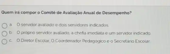 Quem irá compor o Comitê de Avaliação Anual de Desempenho?
a. servidor avaliado e dois servidores indicados.
b. próprio servidor avaliado, a chefia imediata e um servidor indicado
C. Diretor Escolar, O Coordenador Pedagógico e o Secretário Escolar.