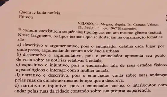 Quem lê tanta notícia
Eu vou
VELOSO, C. Alegria , alegria. In: Caetano Veloso.
São Paulo: Phillips, 1967 (fragmento).
É comum coexistirem sequências tipológicas em um mesmo gênero textual.
Nesse fragmento, os tipos textuais que se destacam na organização temática
são:
a) descritivo e argumentativo, pois o enunciador detalha cada lugar por
onde passa , argumentando contra a violência urbana.
b) dissertativo e argumentativo, pois o enunciador apresenta seu ponto
de vista sobre as notícias relativas à cidade.
c) expositivo e injuntivo, pois o enunciador fala de seus estados fisicos
e psicológicos e interage com a mulher amada.
d) narrativo e descritivo, pois o enunciador conta sobre suas andança:
pelas ruas da cidade ao mesmo tempo que a descreve.
e) narrativo e injuntivo, pois o enunciador ensina o interlocutor com
andar pelas ruas da cidade contando sobre sua própria experiência.