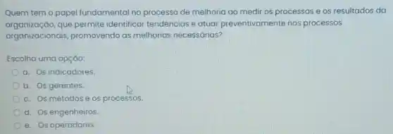 Quem tem o papel fundamental no processo de melhoria ao medir os processos e os resultados da
organização,que permite identificar tendências e atuar preventivamente nos processos
organizacionais promovendo as melhorias necessárias?
Escolha uma opção:
a. Os indicadores.
b. Os gerentes.
c. Os métodose os processos.
d. Os engenheiros.
e. Os operadores.