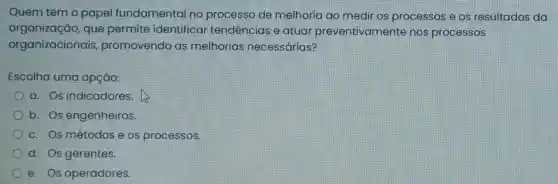 Quem tem o papel fundamental no processo de melhoria ao medir os processos e.os resultados da
organização,que permite identificar tendências e atuar preventivamente nos processos
organizacionais promovendo as melhorias necessárias?
Escolha uma opção:
a. Os indicadores.
b. Os engenheiros.
c. Os métodose os processos.
d. Os gerentes.
e. Os operadores.