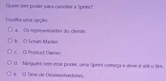 Quem tem poder para cancelar a Sprint?
Escolha uma opção:
a. Os representantes do cliente.
b. O Scrum Master.
c. O Product Owner.
d. Ninguém tem esse poder, uma Sprint começa e deve ir até o fim.
e. OTime de Desenvolvedores.