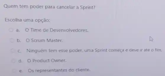 Quem tem poder para cancelar a Sprint?
Escolha uma opção:
a. OTime de Desenvolvedores.
b. O Scrum Master.
c. Ninguém tem esse poder, uma Sprint começa e deve ir até o fim.
d. O Product Owner.
e. Os representantes do cliente.