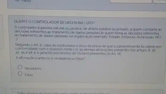 QUEMEO CONTROLADOR DE DADOS NA LGPD?
controladoré pessoa natural ou juridica, de direito público ou privado a quem compete as
decisioes referentes ao tratamento de dados pessoais (é quem toma as decisioes referentes
ao tratamento de dados pessoais na organização exemplo Estado, Empresa, Autarquias, MEl,
)
Segundo o Art.8, cabe ao controlador o ônus da prova de que o consentimento foi obtido em
conformidade com o disposto nesta Lei. as demais atribuições presentes nos artigos 8.38.
42.45e48 e a garantia dos direitos de titulares presentes no Art 18
A afirmação a anterior e verdadeira ou falsa?
Verdadeiro
Falso