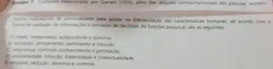 Quentio 7 Conforme mencionado por Garrett (2005)além das atitudes comportamentais das pessoas.existem
outros indicadores de personalidade para ajudar na diferenciação das caracteristicas humanas,de acordo com a
forma de captação de informaçóes e tomadas de decisōes. As funçōes psiquicas são as seguintes:
A) medo inseguranca autocontrole e dominio
E) sensacilo pensamento sentimento e intuição.
C) seguranca controle conhecimento e percepção
D) solidariedade intuicao fraternidade e intelectualidade.
E) empatia sedução, dominio e controle.