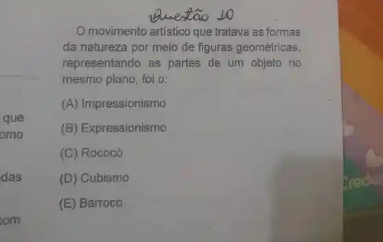 que
omo
das
om
to
Omovimento que tratava as formas
da natureza por meio de figuras geométricas,
representando as partes de um objeto no
mesmo plano, foi 0.
A Impressionismo
(B) Expr essionismo
(C) Rococó
(D) Cubismo
(E) Barroco