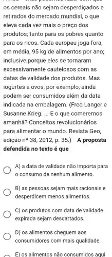 que
os cereais não sejam desperdiçados e
retirados do mercado mundial, o que
eleva cada vez mais o preço dos
produtos; tanto para os pobres quanto
para os ricos . Cada europeu joga fora,
em média, 95 kg de alimentos por ano;
inclusive porque eles se tornaram
excessivamente cautelosos com as
datas de validade dos produtos. Mas
iogurtes e ovos , por exemplo , ainda
podem ser consumidos além da data
indicada na embalagem . (Fred Langer e
Susanne Krieg. __ E o que comeremos
amanhã?Conceitos revolucionários
para alimentar o mundo. Revista Geo,
edição n^circ  38, 2012, p 35.) A proposta
defendida no texto é que
A) a data de validade não importa para
consumo de nenhum alimento.
B) as pessoas sejam mais racionais e
desperdicem menos alimentos.
C) os produtos com data de validade
expirada sejam descartados.
D) os alimentos cheguem aos
consumidores com mais qualidade
E) os alimentos não consumidos aqui