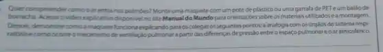 Quer compreende comooar entra nos pulmoes? Monte uma maquete com um pote de plástico ou uma garrafa de PET eum balão de
borracha Acesse o video explicativo disponivel no site Manual do Mundo para orientaçóes sobre os materiais utilizados e a montagem.
Depois, demonstre como a funciona explicando para os colegas os seguintes pontos:aanalogia comosórgãos do sistema respi-
ratorio ecomoocome o mecanismo de ventilação pulmonar a partir das diferenças de pressão entre o espaço pulmonareoar atmosférico.