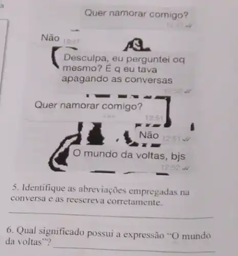 Quer namorar comigo?
Não 12:47
Desculpa, eu perguntei og
mesmo? É q eu tava
apagando as conversas
Quer namorar comigo?
5. Identifique as abreviações empregadas na
conversa e as reescreva corretamente.
__
6. Qual significado possui a expressão *O mundo