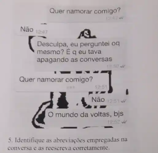 Quer namorar comigo?
Não 12:47
Desculpa, eu perguntei oq
mesmo? E q eu tava
apagando as conversas
Quer namorar comigo?
mundo da voltas , bjs
5. Identifique as abreviações empregadas na
conversa e as reescreva corretamente.