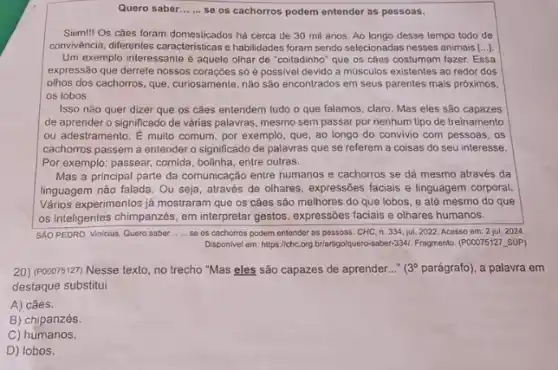 Quero saber... ... se os cachorros podem entender as pessoas.
Siim! Os cães foram domesticados há cerca de 30 mil anos. Ao longo desse tempo todo de
convivència, differentes caracteristicase habilidades foram sendo selecionadas nesses animais [...).
Um exemplo interessante é aquele olhar de "coitadinho'que os cáes costumam fazer. Essa
expressão que derrete nossos só é possivel devido a músculos existentes ao redor dos
olhos dos cachorros, que curiosamente, não são encontrados em seus parentes mais próximos,
os lobos.
Isso não quer dizer que os cǎes entendem tudo o que falamos claro. Mas eles são capazes
de aprender o significado de várias palavras, mesmo sem passar por nenhum tipo de treinamento
ou adestramento. É muito comum, por exemplo, que ao longo do convivio com pessoas, os
cachorros passem a entender o significado de palavras que se referem a coisas do seu interesse.
Por exemplo: passear, comida bolinha, entre outras.
Mas a principal parte da comunicação entre humanos e cachorros se dá mesmo através da
linguagem nào falada. Ou seja, através de olhares expressões faciais e linguagem corporal.
Vários experimentos já mostraram que os cães são melhores do que lobos , e até mesmo do que
os inteligentes chimpanzes, em interpretar gestos, expressões facials e olhares humanos.
SAO PEDRO, Vinicius. Quero saber __ se os cachorros podem entender as passoas. CHC n. 334, jul. 2022 Acesso em: 2 jul 2024
Disponivel em: hittps//chc.org.brlarigo/uero-saber-3,AL. Fragmento (POOOTS127, SUP)
20) (P00075127) Nesse texto no trecho "Mas eles são capazes de aprender..." (3^circ  parágrafo), a palavra em
destaque substitui
A) cães.
B) chipanzés.
C) humanos.
D) lobos.