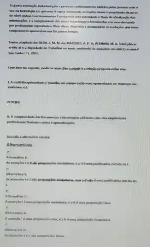 A querta revolução industrist poe a prova os conhecimentos obtidos pelas pessoas com o
use da tecnologize o que essa 6 capar, rompendo os limites atuals e projetando alcanxes
de nivel glohal. Esse movimento é conhecido pela velocidade e fluoco de ahualiraçio das
informaçōes, e a complexidade dis nowas fecnologias e ferramentas cria uma demanda
por profissionsis capacitados. Nếm disso, dispostus a acompanitier as evoluçies que esses
componentes apresentam em tio pouro tempo.
Fonter adaptado de SIIVA L.M. M.dx MARQUES. A. P. B:ALKIMIM, M. A.Inteligencia
artificial e a dignidade do trabalhar no meio ambiente de trabalhos um diffcil convivio?
Sǎo Paulo: LTv, 2021.
Com base no exposto avalie as assercoes a seguire an relação proposta entre elass
1. A multidisciplinaridade e trabalho em equipe serào mais aproveitados no emprego das
industrias 4.0.
PORQUE
II. A complexidade das ferramentas e tecnologias utilizadas cria uma exigência de
profissionais flexiveis eaptos à aprendizagem.
Assinale a alternativa correta
Alternativas
C
Alternativa 1:
As assercoes lell sao proposiçoes verdadeiras, ea II	justificativa correta da I.
c
Alternativa 2:
As assercoes lell sao proposiçoes ver verdadeiras mas a ll nào é uma justificativa correta da
1.
c
Alternativa 31
A asserção 1 éuma proposição verdadeira, e all é uma proposição falsa.
C
Alternativa 4:
A asserção lé uma proposição falsa, e a II éuma proposição verdadeira.
Alternativa 5:
As asserçoes I e II são proposições falsas.