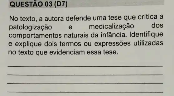 QUES TÃO 03 (D7)
No texto, a autora defende uma tese que critica a
patologização e medicalização	dos
comportament os naturais da infância . Identifique
e explique dois termos , ou expressões utilizadas
no texto que evidenciar n essa tese.
__