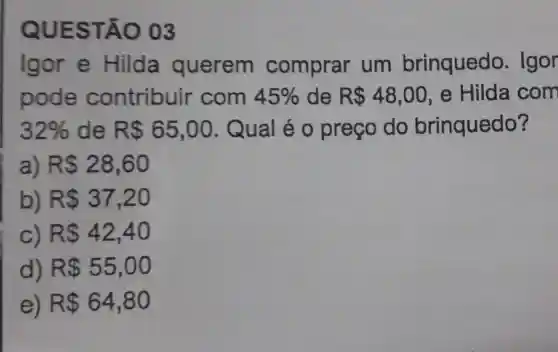 QUES TÃO 03
Igor e Hilda querem comprar um brinquedo . Igor
pode contribuir com 45%  de R 48,00 , e Hilda com
32%  de R 65,00 . Qual é 0 preço do brinquedo?
a) R 28,60
b) R 37,20
c) R 42,40
d) R 55,00
e) R 64,80